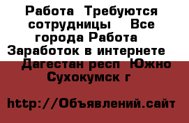 Работа .Требуются сотрудницы  - Все города Работа » Заработок в интернете   . Дагестан респ.,Южно-Сухокумск г.